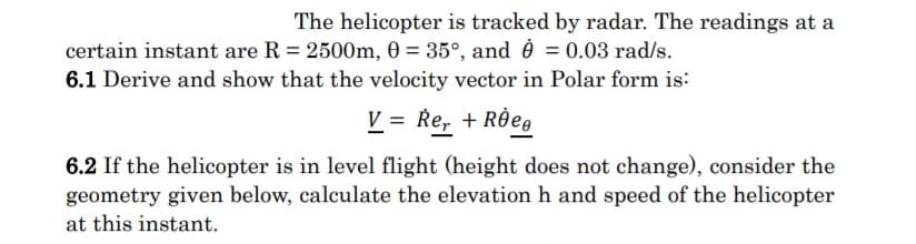 The helicopter is tracked by radar. The readings at a
certain instant are R = 2500m, 0 = 35°, and è = 0.03 rad/s.
6.1 Derive and show that the velocity vector in Polar form is:
V = Re, + RÔe,
6.2 If the helicopter is in level flight (height does not change), consider the
geometry given below, calculate the elevation h and speed of the helicopter
at this instant.
