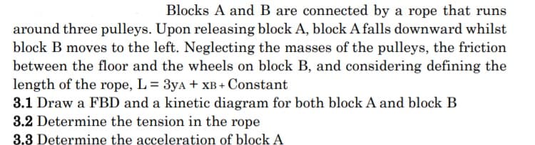 Blocks A and B are connected by a rope that runs
around three pulleys. Upon releasing block A, block A falls downward whilst
block B moves to the left. Neglecting the masses of the pulleys, the friction
between the floor and the wheels on block B, and considering defining the
length of the rope, L = 3yA + XB + Constant
3.1 Draw a FBD and a kinetic diagram for both block A and block B
3.2 Determine the tension in the rope
3.3 Determine the acceleration of block A
