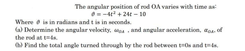 The angular position of rod OA varies with time as:
9 = -4t2 + 24t – 10
Where 9 is in radians and t is in seconds.
(a) Determine the angular velocity, woa , and angular acceleration, aoa, of
the rod at t=4s.
(b) Find the total angle turned through by the rod between t=0s and t=4s.
