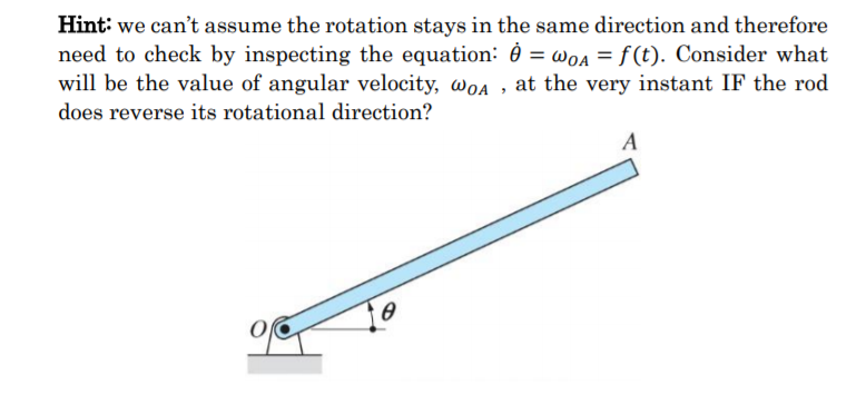 Hint: we can't assume the rotation stays in the same direction and therefore
need to check by inspecting the equation: 0 = wOA = f (t). Consider what
will be the value of angular velocity, woa , at the very instant IF the rod
does reverse its rotational direction?
A
