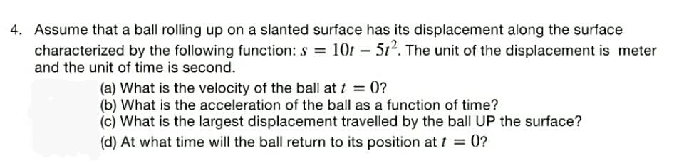 4. Assume that a ball rolling up on a slanted surface has its displacement along the surface
characterized by the following function: s = 1Ot – 5t. The unit of the displacement is meter
and the unit of time is second.
(a) What is the velocity of the ball at t = 0?
(b) What is the acceleration of the ball as a function of time?
(c) What is the largest displacement travelled by the ball UP the surface?
(d) At what time will the ball return to its position at t = 0?
%3D

