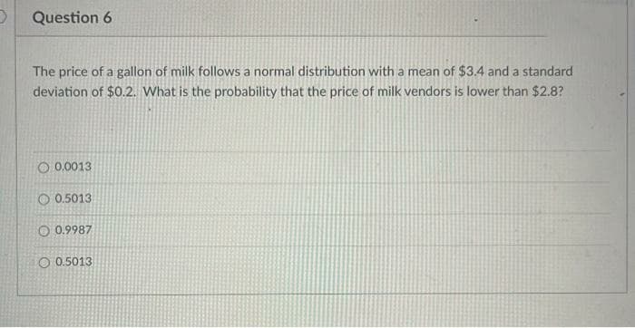 Question 6
The price of a gallon of milk follows a normal distribution with a mean of $3.4 and a standard
deviation of $0.2. What is the probability that the price of milk vendors is lower than $2.8?
O 0.0013
O 0.5013
O 0.9987
O 0.5013

