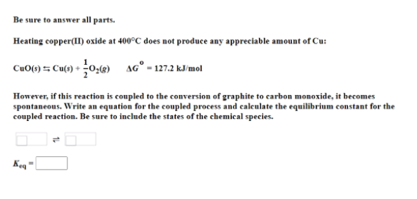 Be sure to answer all parts.
Heating copper(II) oxide at 400°C does not produce any appreciable amount of Cu:
CuO() = Cu(s) + 0,g)
aG° = 127.2 kJ/mol
However, if this reaction is coupled to the conversion of graphite to carbon monoxide, it becomes
spontaneous. Write an equation for the coupled process and calculate the equilibrium constant for the
coupled reaction. Be sure to include the states of the chemical species.
Keq"
