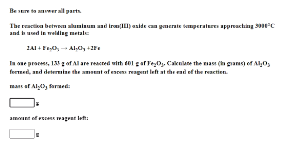 Be sure to answer all parts.
The reaction between aluminum and iron(III) oxide can generate temperatures approaching 3000°C
and is used in welding metals:
2A1 + Fe,O, → Al,O, +2Fe
In one process, 133 g of Al are reacted with 601 g of Fe,O3. Calculate the mass (in grams) of Al,O,
formed, and determine the amount of excess reagent left at the end of the reaction.
mass of Al,O, formed:
amount of excess reagent left:
