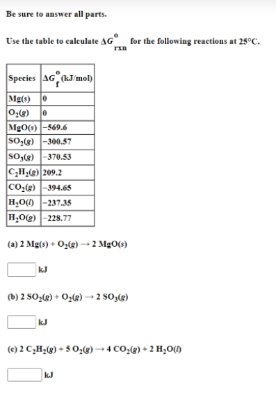 Be sure to answer all parts.
Use the table to caleulate AG"_ for the following reactions at 25°C.
Species AG (kJ/mol)
Mg(s)
0:(8)
MgO(s) -569.6
SO,(8) -300.57
so,(3) |-370.53
C,H2(3) 209.2
CO2(3) -394.65
H,O() -237.35
H,O(g) -228.77
(a) 2 Mg(s) + O2(g) →2 MgO(s)
kJ
(b) 2 SO¿(g) + O2(g) → 2 SO3(g)
kJ
(c) 2 C,H¿(g) + 5 O,®) → 4 CO,(g) + 2 H,0)
kJ
