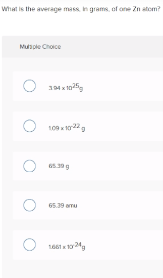 What is the average mass, in grams, of one Zn atom?
Multiple Choice
3.94 x 1025g
1.09 x 10-22 g
65.39 g
65.39 amu
O 1.661 x 10-24g
