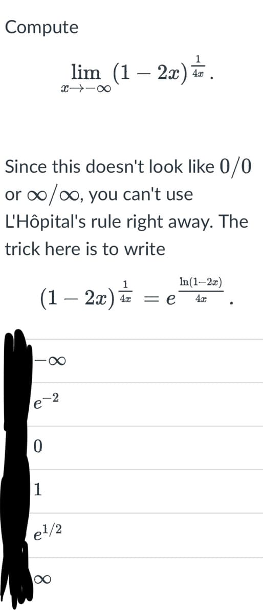 Compute
Since this doesn't look like 0/0
or ∞/∞, you can't use
L'Hôpital's rule right away. The
trick here is to write
1
(1 – 2x) ¹
0
1
lim (1-2x).
X→ ∞
-2
∞
e¹/2
= e
In(1-2x)
4x