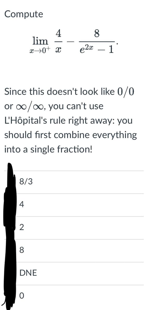 Compute
Since this doesn't look like 0/0
or ∞/∞, you can't use
L'Hôpital's rule right away: you
should first combine everything
into a single fraction!
8/3
4
2
4
lim
x→0+ x
8
DNE
O
e2x 1