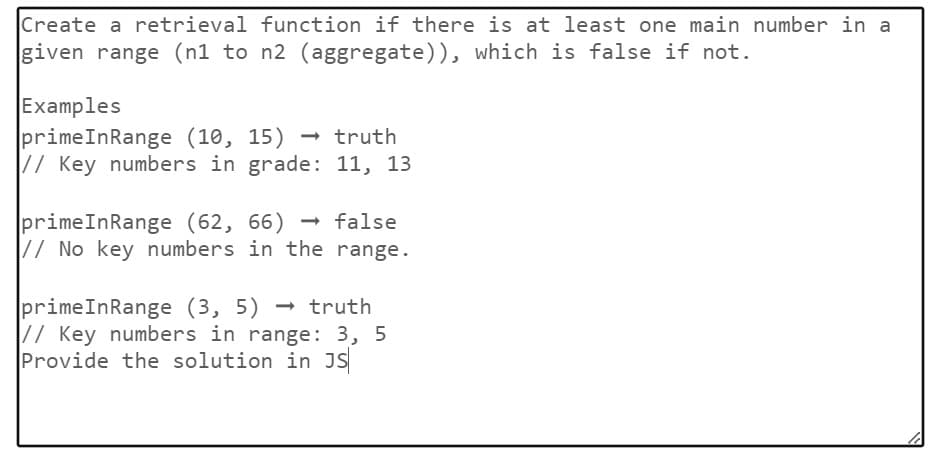 Create a retrieval function if there is at least one main number in a
given range (n1 to n2 (aggregate)), which is false if not.
Examples
primeInRange (10, 15) → truth
// Key numbers in grade: 11, 13
primeInRange (62, 66) -
→ false
// No key numbers in the range.
primeInRange (3, 5) truth
// Key numbers in range: 3, 5
Provide the solution in JS
