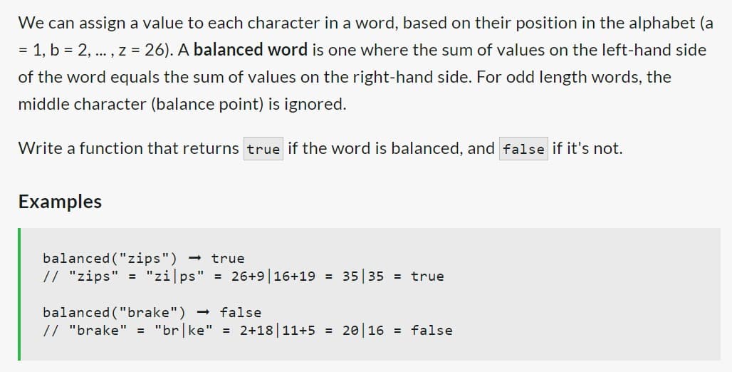 We can assign a value to each character in a word, based on their position in the alphabet (a
= 1, b = 2, ..., z = 26). A balanced word is one where the sum of values on the left-hand side
of the word equals the sum of values on the right-hand side. For odd length words, the
middle character (balance point) is ignored.
Write a function that returns true if the word is balanced, and false if it's not.
Examples
balanced ("zips") → true
// "zips" = "zi|ps" = 26+9|16+19 = 35|35 = true
balanced ("brake")
// "brake" = "br|ke"
false
= 2+18 | 11+5 =
20 16 = false
