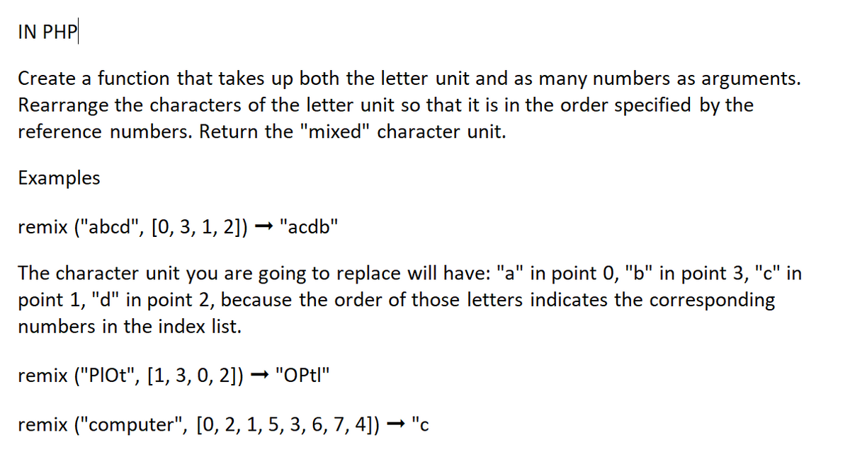 IN PHP
Create a function that takes up both the letter unit and as many numbers as arguments.
Rearrange the characters of the letter unit so that it is in the order specified by the
reference numbers. Return the "mixed" character unit.
Examples
remix ("abcd", [0, 3, 1, 2]) · "acdb"
The character unit you are going to replace will have: "a" in point 0, "b" in point 3, "c" in
point 1, "d" in point 2, because the order of those letters indicates the corresponding
numbers in the index list.
remix ("PlOt", [1, 3, 0, 2]) ➡ "OPtl"
remix ("computer", [0, 2, 1, 5, 3, 6, 7, 4]) ·