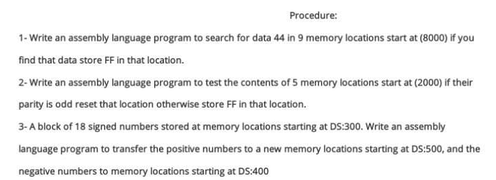 Procedure:
1- Write an assembly language program to search for data 44 in 9 memory locations start at (8000) if you
find that data store FF in that location.
2- Write an assembly language program to test the contents of 5 memory locations start at (2000) if their
parity is odd reset that location otherwise store FF in that location.
3- A block of 18 signed numbers stored at memory locations starting at DS:300. Write an assembly
language program to transfer the positive numbers to a new memory locations starting at DS:500, and the
negative numbers to memory locations starting at DS:400
