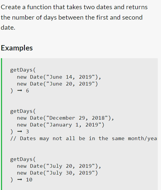Create a function that takes two dates and returns
the number of days between the first and second
date.
Examples
getDays (
new Date("June 14, 2019"),
new Date("June 20, 2019")
) → 6
getDays (
new Date("December 29, 2018"),
new Date("January 1, 2019")
) → 3
// Dates may not all be in the same month/yea
getDays (
new Date("July 20, 2019"),
new Date("July 30, 2019")
) → 10