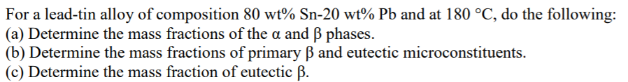 For a lead-tin alloy of composition 80 wt% Sn-20 wt% Pb and at 180 °C, do the following:
(a) Determine the mass fractions of the a and B phases.
(b) Determine the mass fractions of primary Bß and eutectic microconstituents.
(c) Determine the mass fraction of eutectic B.
