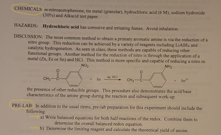 tin metal (granular), hydrochloric acid (6 M), sodium hydroxide
(30%) and Alkacid test paper.
CHEMICALS: m-nitroacetophenone,
HAZARDS: Hydrochloric acid has corrosive and irritating fumes. Avoid inhalation.
DISCUSSION: The most common method to obtain a primary aromatic amine is via the reduction of a
nitro group. This reduction can be achieved by a variety of reagents including LiAlH4 and
catalytic hydrogenation. As seen in class, these methods are capable of reducing other
functional groups. Another method for the reduction of nitro is through the application of a
metal (Zn, Fe or Sn) and HCl. This method is more specific and capable of reducing a nitro in
NO₂
NH₂
aq. HCI
+ Sn
CH3-C-
CH3 C
the presence of other reducible groups. This procedure also demonstrates the acid/base
characteristics of the amine group during the reaction and subsequent work-up.
+ Sn²+
PRE-LAB: In addition to the usual items, pre-lab preparation for this experiment should include the
following:
a) Write balanced equations for both half-reactions of the redox. Combine them to
determine the overall balanced redox equation.
b) Determine the limiting reagent and calculate the theoretical yield of amine.