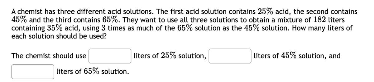 A chemist has three different acid solutions. The first acid solution contains 25% acid, the second contains
45% and the third contains 65%. They want to use all three solutions to obtain a mixture of 182 liters
containing 35% acid, using 3 times as much of the 65% solution as the 45% solution. How many liters of
each solution should be used?
The chemist should use
liters of 65% solution.
liters of 25% solution,
liters of 45% solution, and