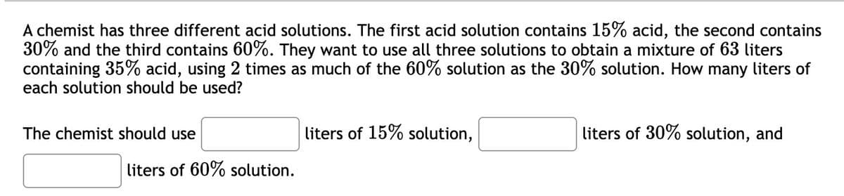 A chemist has three different acid solutions. The first acid solution contains 15% acid, the second contains
30% and the third contains 60%. They want to use all three solutions to obtain a mixture of 63 liters
containing 35% acid, using 2 times as much of the 60% solution as the 30% solution. How many liters of
each solution should be used?
The chemist should use
liters of 60% solution.
liters of 15% solution,
liters of 30% solution, and