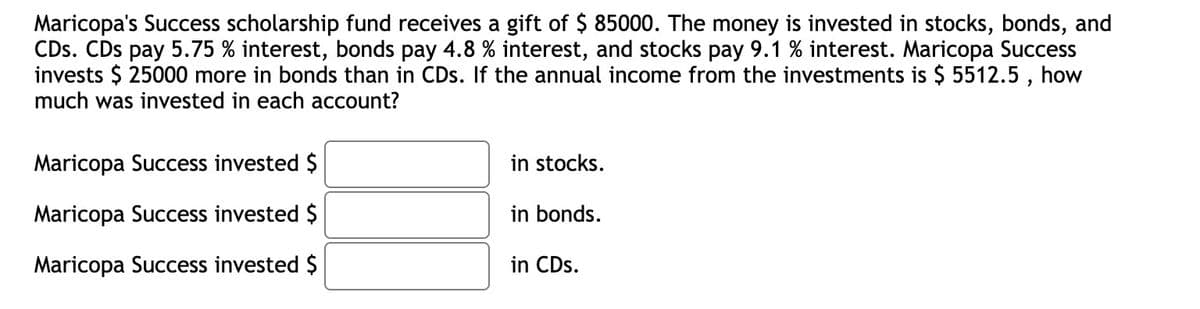 Maricopa's Success scholarship fund receives a gift of $ 85000. The money is invested in stocks, bonds, and
CDs. CDs pay 5.75 % interest, bonds pay 4.8 % interest, and stocks pay 9.1 % interest. Maricopa Success
invests $ 25000 more in bonds than in CDs. If the annual income from the investments is $ 5512.5, how
much was invested in each account?
Maricopa Success invested $
Maricopa Success invested $
Maricopa Success invested $
in stocks.
in bonds.
in CDs.