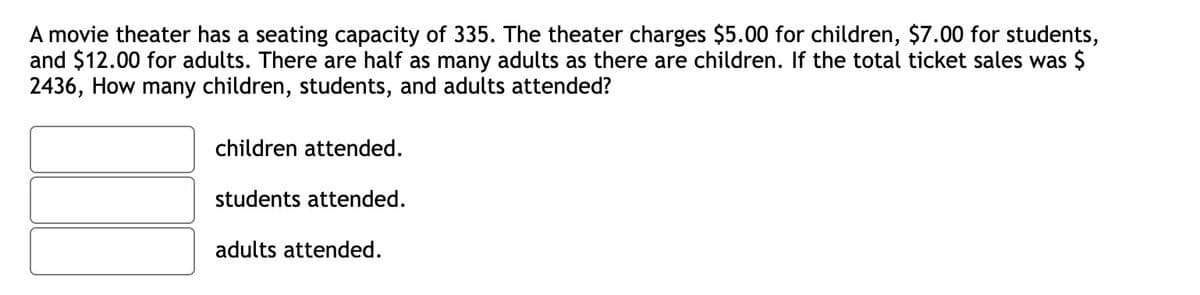 A movie theater has a seating capacity of 335. The theater charges $5.00 for children, $7.00 for students,
and $12.00 for adults. There are half as many adults as there are children. If the total ticket sales was $
2436, How many children, students, and adults attended?
children attended.
students attended.
adults attended.