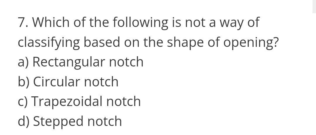 7. Which of the following is not a way of
classifying based on the shape of opening?
a) Rectangular notch
b) Circular notch
c) Trapezoidal notch
d) Stepped notch
