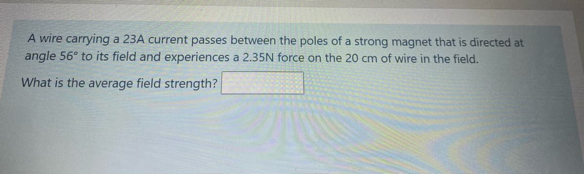 A wire carrying a 23A current passes between the poles of a strong magnet that is directed at
angle 56° to its field and experiences a 2.35N force on the 20 cm of wire in the field.
What is the average field strength?

