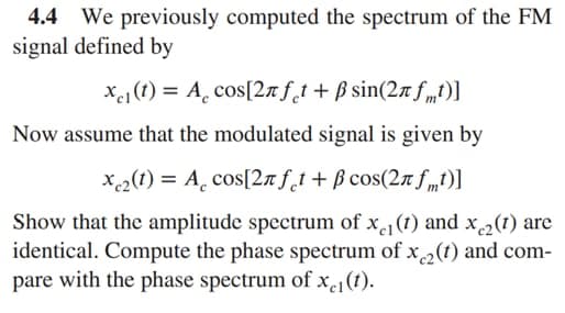 4.4 We previously computed the spectrum of the FM
signal defined by
xe1 (t) = A̟ cos[2n f_t+ ß sin(2n f mt)]
Now assume that the modulated signal is given by
X2(1) = A̟ cos[2n f_t+ ß cos(27 f „t)]
Show that the amplitude spectrum of x(1) and x2(1) arc
identical. Compute the phase spectrum of x2(t) and com-
pare with the phase spectrum of xe1(t).
