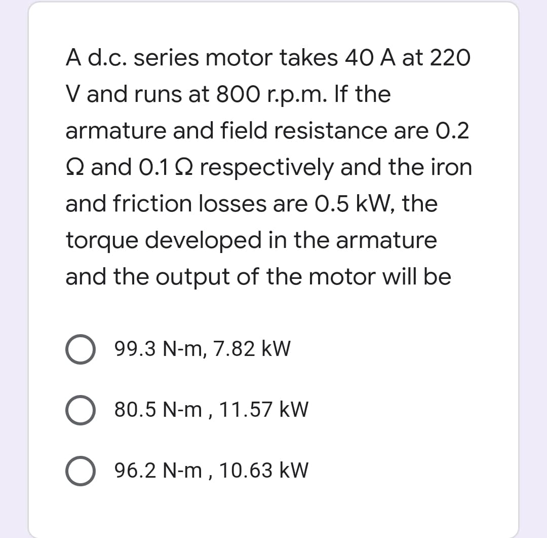 A d.c. series motor takes 40 A at 220
V and runs at 800 r.p.m. If the
armature and field resistance are 0.2
Q and 0.1 Q respectively and the iron
and friction losses are 0.5 kW, the
torque developed in the armature
and the output of the motor will be
99.3 N-m, 7.82 kW
O 80.5 N-m , 11.57 kW
96.2 N-m , 10.63 kW
