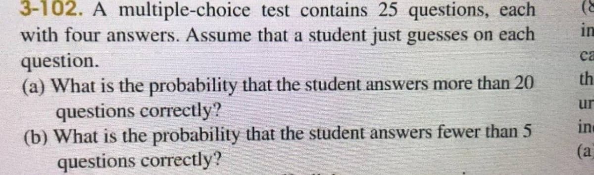 3-102. A multiple-choice test contains 25 questions, each
with four answers. Assume that a student just guesses on each
question.
(a) What is the probability that the student answers more than 20
questions correctly?
(b) What is the probability that the student answers fewer than 5
questions correctly?
in
са
th
ur
in
(a
