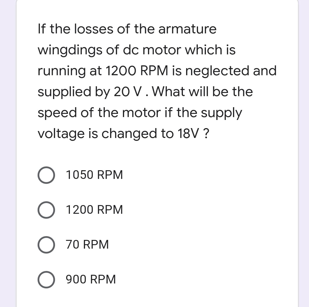 If the losses of the armature
wingdings of dc motor which is
running at 1200 RPM is neglected and
supplied by 20 V. What will be the
speed of the motor if the supply
voltage is changed to 18V ?
O 1050 RPM
1200 RPM
O 70 RPM
O 900 RPM

