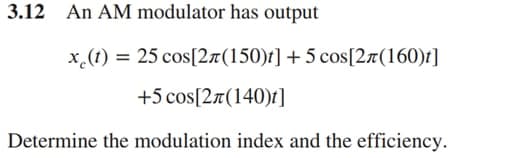 3.12 An AM modulator has output
x.(t) = 25 cos[2a(150)t] +5 cos[2a(160)t]
+5 cos[2a(140)t]
Determine the modulation index and the efficiency.

