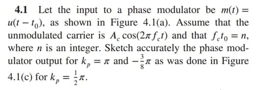 4.1 Let the input to a phase modulator be m(t) =
u(t – to), as shown in Figure 4.1(a). Assume that the
unmodulated carrier is A, cos(27 f_t) and that fto = n,
where n is an integer. Sketch accurately the phase mod-
ulator output for k, = n and -n as was done in Figure
4.1(c) for k, = ;n.
d.
