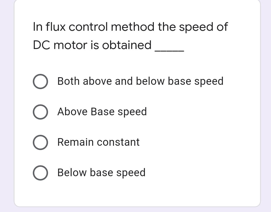 In flux control method the speed of
DC motor is obtained
Both above and below base speed
Above Base speed
Remain constant
O Below base speed
