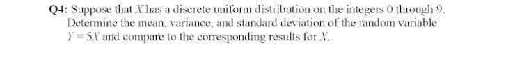 Q4: Suppose that Y has a discrete uniform distribution on the integers 0 through 9.
Determine the mean, variance, and standard deviation of the random variable
Y = 5X and compare to the corresponding results for X.
