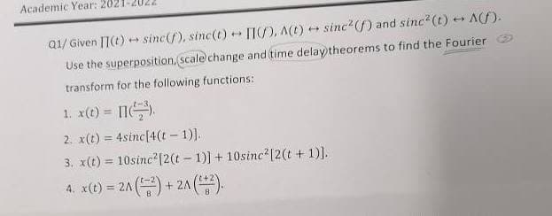 Academic Year: 2021
Q1/ Given [1(t) + sinc(f), sinc(t)
n), AC) + sinc2(f) and sinc?(t) Af).
Use the superposition, scale change and time delay theorems to find the Fourier O
transform for the following functions:
1. x(t) = 11.
2. x(t) = 4sinc[4(t - 1)].
3. x(t) = 10sinc?(2(t- 1)] + 10sinc'[2(t +1)].
%3D
4. x(t) = 2A ( + 2A
