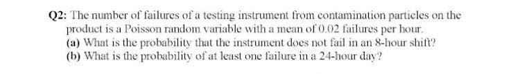 Q2: The number of failures of a testing instrument from contamination particles on the
product is a Poisson random variable with a mean of 0.02 failures per hour.
(a) What is the probability that the instrument does not fail in an 8-hour shift?
(b) What is the probability of at least one failure in a 24-hour day?
