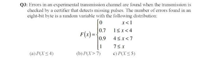 Q3: Errors in an experimental transmission channel are found when the transmission is
checked by a certifier that detects missing pulses. The number of errors found in an
eight-bit byte is a random variable with the following distribution:
r<1
0.7
1sr<4
F(x)=-
0.9
4Sx<7
1
(a) P(X <4)
(b) P(X> 7)
c) P(XS5)
