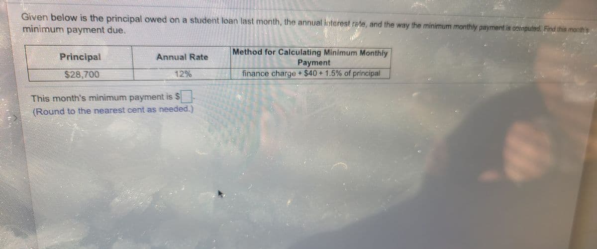 Given below is the principal owed on a student loan last month, the annual interest rete, and the way the minimum monthly payment is cornputed. Find this month
minimum payment due.
Method for Calculating Minimum Monthly
Раyment
finance charge + $40 +1.5% of principal
Principal
Annual Rate
S28,700
12%
This month's minimum payment is $
(Round to the nearest.cent as needed.
主
