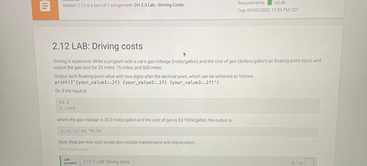 ll
Section 2.12 is a part of 1 assignment: CH 2.3 Lab - Driving Costs
2.12 LAB: Driving costs
Driving is expensive. Write a program with a car's gas mileage (miles/gallon) and the cost of gas (dollars/gallon) as floating-point input, and
output the gas cost for 20 miles, 75 miles, and 500 miles.
Output each floating-point value with two digits after the decimal point, which can be achieved as follows:
print (f'{your_value1:.2f} {your_value2:.2f} {your_value3:.2f}')
Ex: If the input is:
20.0
3.1599
where the gas mileage is 20.0 miles/gallon and the cost of gas is $3.1599/gallon, the output is:
3.16 11.85 79.00
Note: Real per-mile cost would also include maintenance and depreciation.
401922.2754096.qx3zqy7
Requirements: zyLab
Due: 09/05/2022, 11:59 PM CDT
LAB
ACTIVITY
2.12.1: LAB: Driving costs
0/10