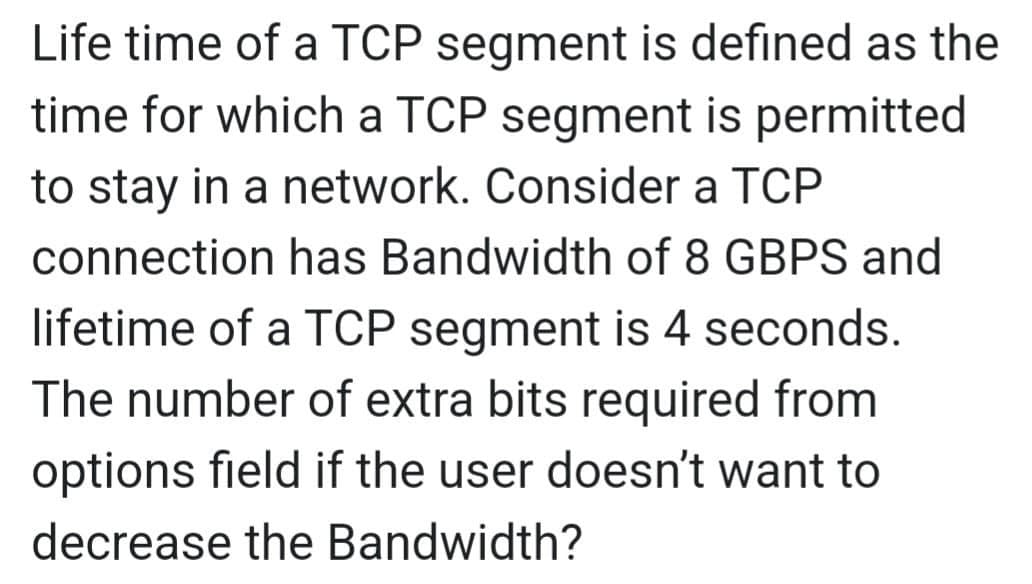 Life time of a TCP segment is defined as the
time for which a TCP segment is permitted
to stay in a network. Consider a TCP
connection has Bandwidth of 8 GBPS and
lifetime of a TCP segment is 4 seconds.
The number of extra bits required from
options field if the user doesn't want to
decrease the Bandwidth?