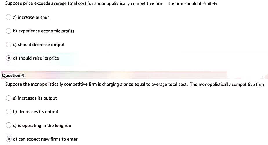 Suppose price exceeds average total cost for a monopolistically competitive firm. The firm should definitely
a) increase output
b) experience economic profits
c) should decrease output
d) should raise its price
Question 4
Suppose the monopolistically competitive firm is charging a price equal to average total cost. The monopolistically competitive firm
a) increases its output
b) decreases its output
Oc) is operating in the long run
d) can expect new firms to enter
