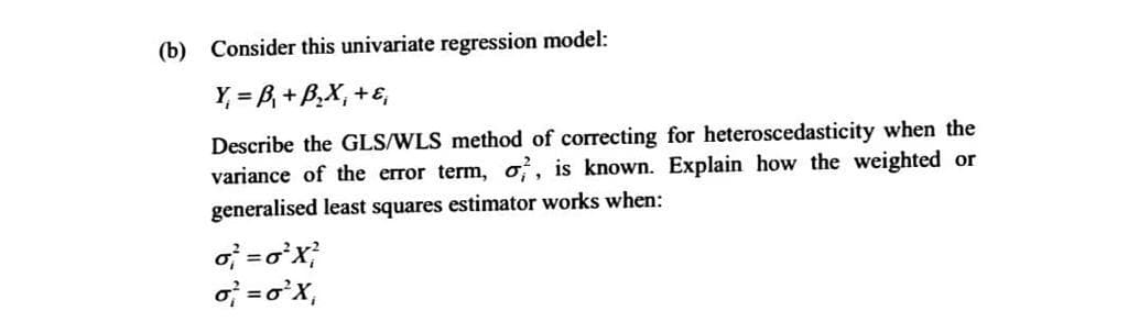 (b) Consider this univariate regression model:
Y = B, + B,X, +E,
Describe the GLS/WLS method of correcting for heteroscedasticity when the
variance of the error term, o,, is known. Explain how the weighted or
generalised least squares estimator works when:
