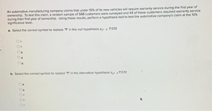 An automotive manufacturing company claims that under 10% of its new vehicles will require warranty service during the first year of
ownership. To test this claim, a random sample of 568 customers were surveyed and 44 of these customers required warranty service
during their first year of ownership. Using these results, perform a hypothesis test to test the automotive company's claim at the 10%
significance level.
a. Select the correct symbol to replace "r in the null hypothesis o: e ?0.10
b. Select the correct symbol to replace "7r in the alternative hypothesis e?0.10
