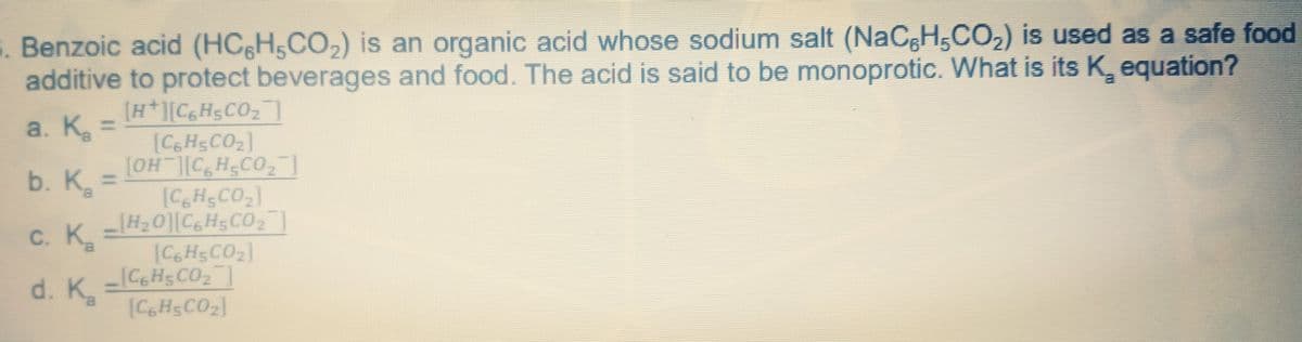 . Benzoic acid (HC&H5CO,) is an organic acid whose sodium salt (NaCgH,CO2) is used as a safe food
additive to protect beverages and food. The acid is said to be monoprotic. What is its K, equation?
[H*][C6H5CO2
[CGHSCO2]
[OH CH CO,
[CH;CO2]
[H20] C6H5CO2]
[C6H5CO2]
L[C6H5CO2]
[CHSCO2]
a. Ka
b. K,
%3D
С. К.
8.
d. Kg

