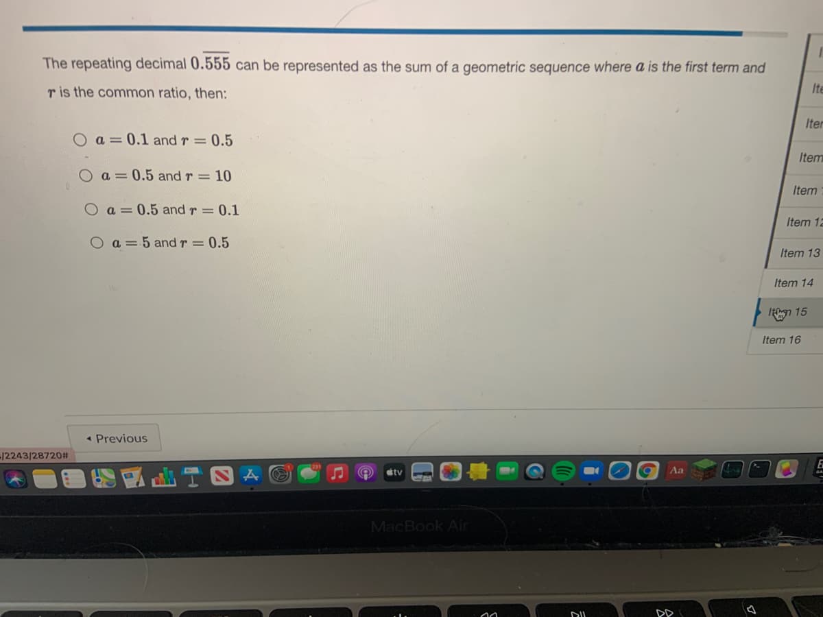 The repeating decimal 0.555 can be represented as the sum of a geometric sequence where a is the first term and
r is the common ratio, then:
Ite
Iter
Oa=0.1 and r = 0.5
Item
a = 0.5 and r = 10
Item
a = 0.5 and r= 0.1
Item 12
O 3D5 and r = 0.5
Item 13
Item 14
n 15
Item 16
• Previous
-/2243/28720#
stv
Aa
MacBook Air
