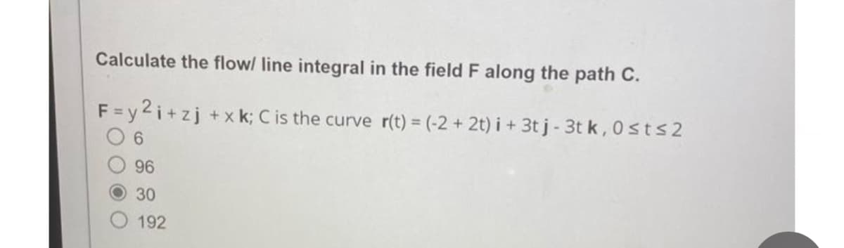 Calculate the flow/ line integral in the field F along the path C.
F=y2i+zj +xk; C is the curve r(t) = (-2+ 2t) i + 3t j - 3t k, 0st≤2
06
96
30
192