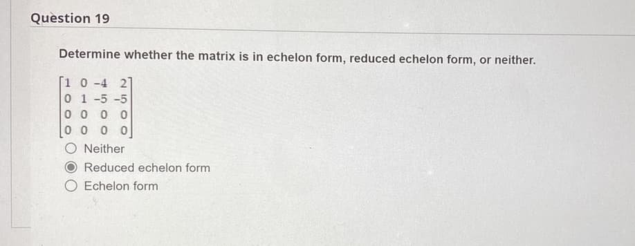 Question 19
Determine whether the matrix is in echelon form, reduced echelon form, or neither.
[1 0-4 2]
01-5-5
00 00
00 0 0
O Neither
Reduced echelon form
O Echelon form