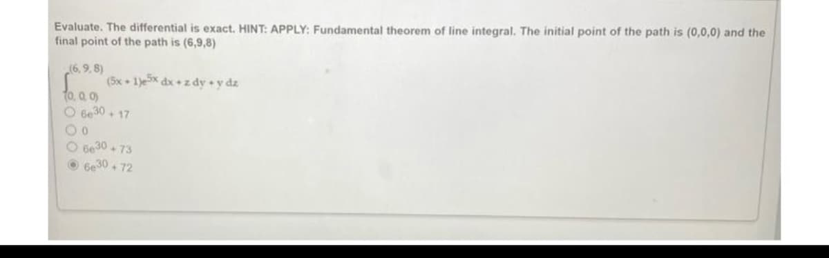 Evaluate. The differential is exact. HINT: APPLY: Fundamental theorem of line integral. The initial point of the path is (0,0,0) and the
final point of the path is (6,9,8)
(6,9,8)
(5x + 1)e5x dx + zdy + y dz
10, 0, 0)
O 6630 +17
00
O 6630 +73
Ⓒ6e30+72
