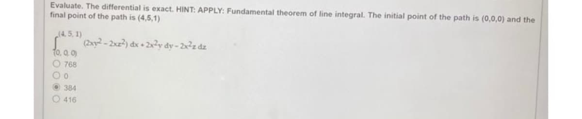 Evaluate. The differential is exact. HINT: APPLY: Fundamental theorem of line integral. The initial point of the path is (0,0,0) and the
final point of the path is (4,5,1)
(4.5, 1)
(2x1²-2xz2²) dx + 2x²y dy-2x²z dz
10.00
768
OO
384
416