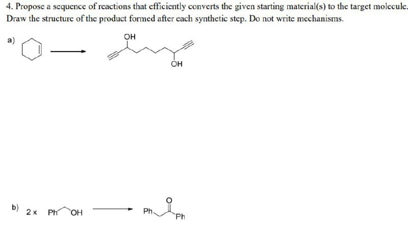 4. Propose a sequence of reactions that efficiently converts the given starting material(s) to the target molecule.
Draw the structure of the product formed after each synthetic step. Do not write mechanisms.
Он
a)
ÓH
b)
2x
Ph
OH
Ph.
Ph
