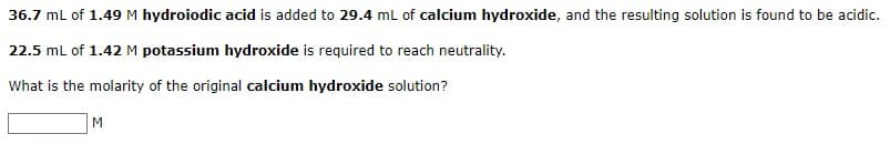 36.7 mL of 1.49 M hydroiodic acid is added to 29.4 mL of calcium hydroxide, and the resulting solution is found to be acidic.
22.5 mL of 1.42 M potassium hydroxide is required to reach neutrality.
What is the molarity of the original calcium hydroxide solution?
M